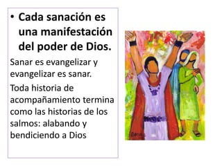 • Cada sanación es
una manifestación
del poder de Dios.
Sanar es evangelizar y
evangelizar es sanar.
Toda historia de
acompañamiento termina
como las historias de los
salmos: alabando y
bendiciendo a Dios
 