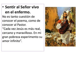 • Sentir al Señor vivo
en el enfermo.
No es tanto cuestión de
conocer el poema, como de
conocer al Pastor.
“Cada vez Jesús es más real,
cercano y maravilloso. En mi
gran pobreza experimento su
amor infinito”.
 