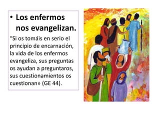 • Los enfermos
nos evangelizan.
“Si os tomáis en serio el
principio de encarnación,
la vida de los enfermos
evangeliza, sus preguntas
os ayudan a preguntaros,
sus cuestionamientos os
cuestionan» (GE 44).
 