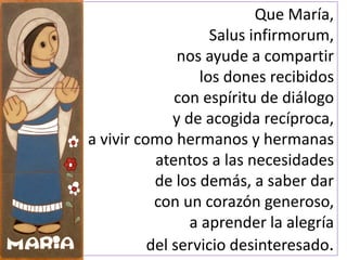 Que María,
Salus infirmorum,
nos ayude a compartir
los dones recibidos
con espíritu de diálogo
y de acogida recíproca,
a vivir como hermanos y hermanas
atentos a las necesidades
de los demás, a saber dar
con un corazón generoso,
a aprender la alegría
del servicio desinteresado.
 