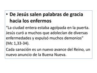 • De Jesús salen palabras de gracia
hacia los enfermos
“La ciudad entera estaba agolpada en la puerta.
Jesús curó a muchos que adolecían de diversas
enfermedades y expulsó muchos demonios”
(Mc 1,33-34).
Cada sanación es un nuevo avance del Reino, un
nuevo anuncio de la Buena Nueva.
 