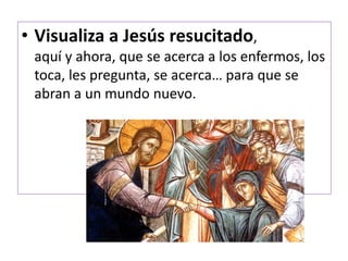 • Visualiza a Jesús resucitado,
aquí y ahora, que se acerca a los enfermos, los
toca, les pregunta, se acerca… para que se
abran a un mundo nuevo.
 