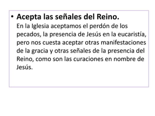 • Acepta las señales del Reino.
En la Iglesia aceptamos el perdón de los
pecados, la presencia de Jesús en la eucaristía,
pero nos cuesta aceptar otras manifestaciones
de la gracia y otras señales de la presencia del
Reino, como son las curaciones en nombre de
Jesús.
 