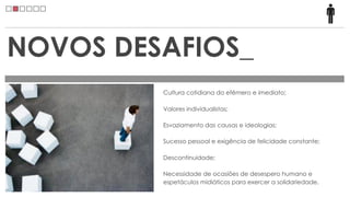 NOVOS DESAFIOS_
         Cultura cotidiana do efêmero e imediato;

         Valores individualistas;

         Esvaziamento das causas e ideologias;

         Sucesso pessoal e exigência de felicidade constante;

         Descontinuidade;

         Necessidade de ocasiões de desespero humano e
         espetáculos midiáticos para exercer a solidariedade.
 