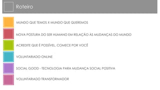 Roteiro


MUNDO QUE TEMOS X MUNDO QUE QUEREMOS


NOVA POSTURA DO SER HUMANO EM RELAÇÃO ÀS MUDANÇAS DO MUNDO


ACREDITE QUE É POSSÍVEL, COMECE POR VOCÊ


VOLUNTARIADO ONLINE


SOCIAL GOOD - TECNOLOGIA PARA MUDANÇA SOCIAL POSITIVA


VOLUNTARIADO TRANSFORMADOR
 