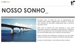 NOSSO SONHO_
         Contribuir para um Brasil em que as organizações do
         Terceiro Setor estejam digitalmente incluídas e contando
         com milhares de voluntários qualificados para o alcance
         da justiça social.

         Falar com os jovens em seus espaços e com uma
         linguagem acessível, verdadeira e transparente. Engajá-los
         para a construção de uma sociedade mais justa e para o
         uso da tecnologia para uma mudança social positiva.

         Trazer ao Brasil uma tendência mundial do uso das redes
         sociais e da web para o trabalho voluntário transformador.

         Introduzir e sistematizar o voluntariado online no Brasil.
 