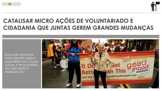 CATALISAR MICRO AÇÕES DE VOLUNTARIADO E
CIDADANIA QUE JUNTAS GEREM GRANDES MUDANÇAS



ENGAJAR CIDADÃOS
PARA IDENTIFICAREM E
ASSUMIREM UMA CAUSA
SOCIAL E PROMOVEREM
SUA DISCUSSÃO E
MOBILIZAÇÃO.
 