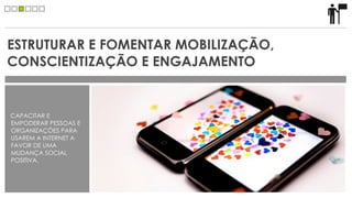 ESTRUTURAR E FOMENTAR MOBILIZAÇÃO,
CONSCIENTIZAÇÃO E ENGAJAMENTO


CAPACITAR E
EMPODERAR PESSOAS E
ORGANIZAÇÕES PARA
USAREM A INTERNET A
FAVOR DE UMA
MUDANÇA SOCIAL
POSITIVA.
 
