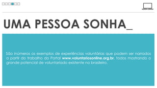 UMA PESSOA SONHA_

São inúmeros os exemplos de experiências voluntárias que podem ser narrados
a partir do trabalho do Portal www.voluntariosonline.org.br, todos mostrando o
grande potencial de voluntariado existente no brasileiro.
 
