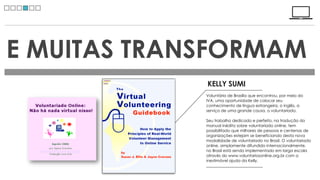 E MUITAS TRANSFORMAM
             KELLY SUMI
             Voluntária de Brasília que encontrou, por meio do
             IVA, uma oportunidade de colocar seu
             conhecimento de língua estrangeira, o inglês, a
             serviço de uma grande causa, o voluntariado.

             Seu trabalho dedicado e perfeito, na tradução do
             manual inédito sobre voluntariado online, tem
             possibilitado que milhares de pessoas e centenas de
             organizações estejam se beneficiando desta nova
             modalidade de voluntariado no Brasil. O voluntariado
             online, amplamente difundido internacionalmente,
             no Brasil está sendo implementado em larga escala
             através do www.voluntariosonline.org.br com a
             inestimável ajuda da Kelly. 
 