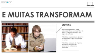 E MUITAS TRANSFORMAM
             OUTROS
             Advogados voluntários online
             prepararam toda a parte jurídica do
             portal e o registro da marca, da
             logo e do software;

             Voluntários capacitadores ajudaram
             a capacitar as ONGs cadastradas
             no portal;

             Voluntários assessores de imprensa
             difundiram as noticias de
             lançamento, entre outras
             atividades.
 