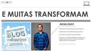 E MUITAS TRANSFORMAM
             RAFAEL ZIGGY
             Publicitário de Florianópolis, Santa Catarina

             Idealizador do Movimento Blog Voluntário.

             Voluntário do Portal Voluntários Online

             Construiu sua carreira utilizando a internet e as
             redes sociais a seu favor. Hoje é estrategista
             digital na África Propaganda.
 