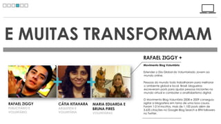 E MUITAS TRANSFORMAM
                                                    RAFAEL ZIGGY +
                                                    Movimento Blog Voluntário

                                                    Estender o Dia Global do Voluntariado Jovem ao




                 +             +
                                                    mundo online.

                                                    Pessoas do mundo todo trabalharam para melhorar
                                                    o ambiente global e local. Brasil: blogueiros
                                                    escreveram posts para ajudar pessoas iniciantes no
                                                    mundo virtual e combater o analfabetismo digital.

                                                    O Movimento Blog Voluntário 2008 e 2009 conseguiu
RAFAEL ZIGGY     CÁTIA KITAHARA                     agitar a blogosfera em torno de uma boa causa.
                                  MARIA EDUARDA E
                                                    Foram 1.014 inscritos, mais de 1.100 posts além de
PUBLICITÁRIO E   ARQUITETA E      BRUNA PIRES       3.635 citações no Google Blog Search e 894 followers
VOLUNTÁRIO       VOLUNTÁRIA       VOLUNTÁRIAS       no Twitter.
 
