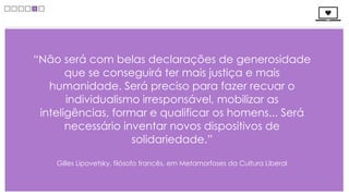 “Não será com belas declarações de generosidade
       que se conseguirá ter mais justiça e mais
   humanidade. Será preciso para fazer recuar o
       individualismo irresponsável, mobilizar as
 inteligências, formar e qualificar os homens... Será
       necessário inventar novos dispositivos de
                    solidariedade.”

    Gilles Lipovetsky, filósofo francês, em Metamorfoses da Cultura Liberal
 