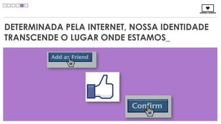DETERMINADA PELA INTERNET, NOSSA IDENTIDADE
TRANSCENDE O LUGAR ONDE ESTAMOS_
 