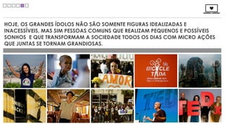 HOJE, OS GRANDES ÍDOLOS NÃO SÃO SOMENTE FIGURAS IDEALIZADAS E
INACESSÍVEIS, MAS SIM PESSOAS COMUNS QUE REALIZAM PEQUENOS E POSSÍVEIS
SONHOS E QUE TRANSFORMAM A SOCIEDADE TODOS OS DIAS COM MICRO AÇÕES
QUE JUNTAS SE TORNAM GRANDIOSAS.
 
