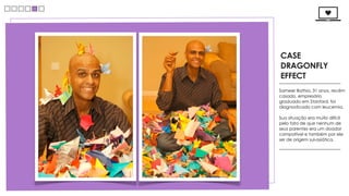 CASE
DRAGONFLY
EFFECT
Sameer Bathia, 31 anos, recém
casado, empresário
graduado em Stanford, foi
diagnosticado com leucemia.

Sua situação era muito difícil
pelo fato de que nenhum de
seus parentes era um doador
compatível e também por ele
ser de origem sul-asiática.
 