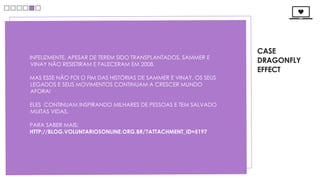 CASE
INFELIZMENTE, APESAR DE TEREM SIDO TRANSPLANTADOS, SAMMER E
VINAY NÃO RESISTIRAM E FALECERAM EM 2008.
                                                                  DRAGONFLY
                                                                  EFFECT
MAS ESSE NÃO FOI O FIM DAS HISTÓRIAS DE SAMMER E VINAY, OS SEUS
LEGADOS E SEUS MOVIMENTOS CONTINUAM A CRESCER MUNDO
AFORA! 

ELES  CONTINUAM INSPIRANDO MILHARES DE PESSOAS E TEM SALVADO
MUITAS VIDAS.

PARA SABER MAIS:
HTTP://BLOG.VOLUNTARIOSONLINE.ORG.BR/?ATTACHMENT_ID=5197
 