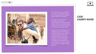 Scott Harrison, um ex-promoter
de moda e nightclubs- estava
no seu auge. Ele tinha dinheiro,
poder e belas namoradas.             CASE
Mas, algo a mais que lhe             CHARITY WATER
inquietava: ele estava
espiritualmente falido. Ele queria
mudar. Estava constantemente
pensando: Como seria o oposto
da vida que vinha levando?

Na busca por essa resposta, se
registrou como voluntário em
hospital flutuante que oferecia
cuidados médicos nas mais
pobres nações do mundo.
Servindo como fotojornalista,
começou a ver um mundo
completamente diferente do
que conhecia e a documentar
os dramas e a coragem dessas
pessoas.
 