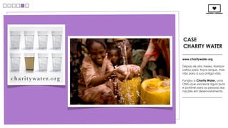 CASE
CHARITY WATER

www.charitywater.org

Depois de oito meses, Harrison
voltou para Nova Iorque, mas
não para a sua antiga vida.

Fundou a Charity:Water, uma
ONG que visa levar água pura
e potável para as pessoas das
nações em desenvolvimento
 