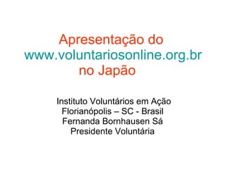 Apresentação do   www.voluntariosonline.org.br   no Japão   Instituto Voluntários em Ação Florianópolis – SC - Brasil  Fernanda Bornhausen Sá  Presidente Voluntária  