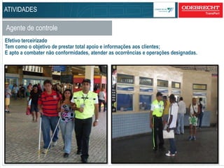 61
Agente de controle
Efetivo terceirizado
Tem como o objetivo de prestar total apoio e informações aos clientes;
E apto a combater não conformidades, atender as ocorrências e operações designadas.
ATIVIDADES
 