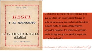 HIZO SU FILOSOFIA EN LENGUA
ALEMANA
El idealismo es una teoría filosófica que dice
que las ideas son más importantes que el
resto de las cosas y que, incluso, dichas ideas
pueden existir de forma independiente.
Según los idealistas, los objetos no podrían
existir sin alguien que los perciba y que sea
consciente de ellos.
Obtenga más información en el Centro de introducción a PowerPoint
 