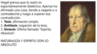 Hegel piensa que la razón es
espontáneamente dialéctica. Apenas ha
afirmado una cosa, tiende a negarla o a
contradecirla y luego a superar esa
contradicción.
1. Tesis: afirmación simple.
2. Antítesis: negación de la tesis.
3. Síntesis: Última llamada "Espíritu
Absoluto".
NATURALEZA Y ESPIRITU SON LO
ABSOLUTO
 