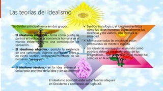 Las teorías del idealismo
Se dividen principalmente en dos grupos.
• El idealismo subjetivo.- toma como punto de
partida el hecho de la conciencia humana ve el
mundo existente como una combinación de
sensación.
• El idealismo objetivo.- postula la existencia
de una conciencia objetiva que existe antes y,
en cierto sentido, independientemente de las
humanas. ”yo soy yo”
• El idealismo absoluto.- es la idea universal y
única todo proviene de la idea y de su provenir
• Sentido sociológico, el idealismo enfatiza
cómo las ideas humanas, especialmente las
creencias y los valores, dan forma a la
sociedad.
• Afirma que todas las entidades están
compuestas de mente o espíritu.
• Los idealistas representan el mundo como
podría o debería ser, a diferencia de los
pragmáticos , que se centran en el mundo tal
como es en la actualidad.
El idealismo como filosofía sufrió fuertes ataques
en Occidente a comienzos del siglo XX.
 
