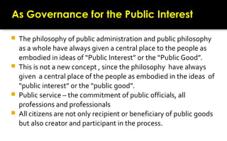  The philosophy of public administration and public philosophy
as a whole have always given a central place to the people as
embodied in ideas of “Public Interest” or the “Public Good”.
 This is not a new concept , since the philosophy have always
given a central place of the people as embodied in the ideas of
“public interest” or the “public good”.
 Public service – the commitment of public officials, all
professions and professionals
 All citizens are not only recipient or beneficiary of public goods
but also creator and participant in the process.
As Governance for the Public InterestAs Governance for the Public Interest
 