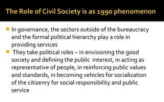  In governance, the sectors outside of the bureaucracy
and the formal political hierarchy play a role in
providing services
 They take political roles – in envisioning the good
society and defining the public interest, in acting as
representative of people, in reinforcing public values
and standards, in becoming vehicles for socialization
of the citizenry for social responsibility and public
service
 