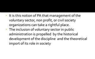 • It is this notion of PA that management of the
voluntary sector, non profit, or civil society
organizations can take a rightful place.
• The inclusion of voluntary sector in public
administration is propelled by the historical
development of the discipline and the theoretical
import of its role in society
 