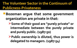 Bozeman argue that some governmentBozeman argue that some government
organization are private in that:organization are private in that:
Some of their good are “purely private” orSome of their good are “purely private” or
intermediate between the purely privateintermediate between the purely private
and purely public. (1987:50)and purely public. (1987:50)
Public ownership is diluted, thus power isPublic ownership is diluted, thus power is
delegated to managers. (1987:54)delegated to managers. (1987:54)
The Volunteer Sector in the Continuum ofThe Volunteer Sector in the Continuum of
Publicness-PrivatenessPublicness-Privateness
 