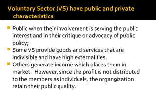  Public when their involvement is serving the public
interest and in their critique or advocacy of public
policy;
 SomeVS provide goods and services that are
indivisible and have high externalities.
 Others generate income which places them in
market. However, since the profit is not distributed
to the members as individuals, the organ9ization
retain their public quality.
Voluntary Sector (VS) have public and private
characteristics
 