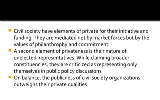  Civil society have elements of private for their initiative and
funding.They are mediated not by market forces but by the
values of philanthrophy and commitment.
 A second element of privateness is their nature of
unelected representatives.While claiming broader
constituencies, they are criticized as representing only
themselves in public policy discussions
 On balance, the publicness of civil society organizations
outweighs their private qualities
 