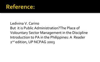 Ledivina V. Carino
But it is Public Administration?The Place of
Volountary Sector Management in the Discipline
Introduction to PA in the Philippines: A Reader
2nd
edition, UP NCPAG 2003
 