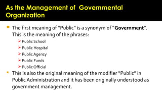  The first meaning of “Public” is a synonym of “GovernmentGovernment”.
This is the meaning of the phrases:
 Public School
 Public Hospital
 Public Agency
 Public Funds
 Public Official
 This is also the original meaning of the modifier “Public” in
Public Administration and it has been originally understood as
government management.
As the Management of GovernmentalAs the Management of Governmental
OrganizationOrganization
 