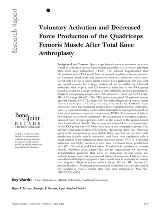 Research Report
                                  Voluntary Activation and Decreased
                                  Force Production of the Quadriceps
                                  Femoris Muscle After Total Knee
                                  Arthroplasty
                                              Background and Purpose. Quadriceps femoris muscle weakness as mani-
                                              fested by a decrease in force-generating capability is a persistent problem
                                              after total knee arthroplasty (TKA). The authors hypothesized that
                                              (1) patients with a TKA would have decreased quadriceps femoris muscle
                                              performance (weakness) and impaired volitional activation when com-
                                              pared with a group of older adults without knee pathology, (2) pain and
                                              age would account for a large portion of the variability in volitional
                                              activation after surgery, and (3) volitional activation in the TKA group
                                              would account for a large portion of the variability in force production.
                                              Subjects. Comparison subjects were 52 volunteers (mean age 72.2 years,
                                              SD 5.34, range 64 – 85). The TKA group comprised 52 patients (mean
                                              age 64.9 years, SD 7.72, range 49 –78) with a diagnosis of osteoarthritis
                                              who had undergone a tricompartmental, cemented TKA. Methods. Knee
                                              extension force was measured using a burst superimposition technique,
                                              where a supramaximal burst of electrical stimulation was superimposed on
                                              a maximal voluntary isometric contraction (MVIC). The amount of failure
                                              of volitional activation is determined by the amount of electrical augmen-
                                              tation of force beyond a person’s MVIC at the instant of the application of
                                              the electrical burst. Results. The average normalized knee extension force
                                              of the TKA group was 64% lower than that of the comparison group. The
                                              average volitional activation deficit in the TKA group (26%) was 4 times as
       APTA is a sponsor of the               great as the comparison group’s deficit (6%). Age did not correlate with
       Decade, an international,              quadriceps femoris muscle activation, and knee pain explained only a
       multidisciplinary initiative           small portion of the variance in knee extension force (r 2 .17). Volitional
       to improve health-related
       quality of life for people with
                                              activation was highly correlated with knee extension force production
       musculoskeletal disorders.             (r 2 .65). Discussion and Conclusion. Considerable quadriceps femoris
                                              muscle inhibition after surgery has several implications for recovery.
                                              Rehabilitation programs that focus on volitional exercise alone are
                                              unlikely to overcome this pronounced failure of activation. Early interven-
                                              tions focused at improving quadriceps femoris muscle voluntary activation
                                              may improve efforts to restore muscle force. [Mizner RL, Stevens JE,
                                              Snyder-Mackler L. Voluntary activation and decreased force production of
                                              the quadriceps femoris muscle after total knee arthroplasty. Phys Ther.
                                              2003;83:359 –365.]

 Key Words: Knee replacement, Muscle inhibition, Volitional activation.

 Ryan L Mizner, Jennifer E Stevens, Lynn Snyder-Mackler



 Physical Therapy . Volume 83 . Number 4 . April 2003                                                                359
 