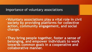Importance of voluntary associations
•Voluntary associations play a vital role in civil
society by providing platforms for collective
action, community engagement, and social
change.
•They bring people together, foster a sense of
belonging, and empower individuals to work
towards common goals in a cooperative and
collaborative manner.
 