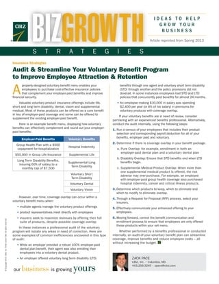 BIZGROWTH
                                                                                                                                                                              IDEAS TO HELP
                                                                                                                                                                                GROW YOUR
                                                                                                                                                                                 BUSINESS
                                                                                                                                                                           Article reprinted from Spring 2013


                                                                                    S        T        R        A       T          E        G      I        E        S
                                                                      Insurance Strategies

                                                                      Audit & Streamline Your Voluntary Benefit Program
                                                                      to Improve Employee Attraction & Retention

                                                                      A
                                                                             properly-designed voluntary benefit menu enables your                    benefits through one agent and voluntary short term disability
                                                                             employees to purchase cost-effective insurance policies                  (STD) through another and the policy provisions did not
                                                                             that complement your employer-paid benefits and improve                  dovetail. In some instances employees had STD and LTD
                                                                      financial security.                                                             policies that concurrently paid benefits for almost 24 months.
                                                                            Valuable voluntary product insurance offerings include life,          • An employee making $30,000 in salary was spending
                                                                                                                                                    
                                                                      short and long term disability, dental, vision and supplemental               $2,400 per year (or 8% of his salary) in premiums for
                                                                      medical. Most of these products can be offered as a core benefit              voluntary products with coverage overlap.
                                                                      in lieu of employer-paid coverage and some can be offered to
                                                                                                                                                   If your voluntary benefits are in need of review, consider
                                                                      supplement the existing employer-paid benefit.
                                                                                                                                               partnering with an experienced benefits professional. Alternatively,
                                                                           Here is an example benefit menu, displaying how voluntary           conduct the audit internally, using the following steps:
                                                                      benefits can effectively complement and round out your employer-
                                                                                                                                               1. Run a census of your employees that includes their product
                                                                                                                                                  
                                                                      paid benefits:
                                                                                                                                                  selection and corresponding payroll deduction for all of your
                                                                                                                                                  benefits, employer paid and voluntary.
                                                                            Employer-Paid Benefits            Voluntary Benefits
                                                                                                                                               2. Determine if there is coverage overlap in your benefit package.
                                                                                                                                                  
                                                                        Group Health Plan with a $500
                                                                                                              Hospital Indemnity
                                                                         copayment for hospitalization                                            a. Pure Overlap: for example, enrollment in both an
                                                                                                                                                     
                                                                                                                                                     employer-paid dental plan and a voluntary dental plan
                                                                       $50,000 in Group Life Insurance        Supplemental Life
                                                                                                                                                  b. Disability Overlap: Ensure that STD benefits end when LTD
                                                                                                                                                     
                                                                         Long Term Disability Benefits,
                                                                                                              Supplemental Long                      benefits begin.
                                                                          insuring 60% of salary to a
                                                                                                                Term Disability                   c. Supplemental Medical Product Overlap: When more than
                                                                                                                                                     
                                                                            monthly cap of $7,500
                                                                                                                                                     one supplemental medical product is offered, the risk
                                                                                                                Voluntary Short                      adverse may over-purchase. For example, an employee
                                                                                                                Term Disability                      with employer-paid group health coverage also purchased
                                                                                                               Voluntary Dental                      hospital indemnity, cancer and critical illness products.
                                                                                                                Voluntary Vision               3. Determine which products to keep, which to eliminate and
                                                                                                                                                  
                                                                                                                                                  which to modify to eliminate overlap.
                                                                          However, over time, coverage overlap can occur within a              4. Through a Request for Proposal (RFP) process, select your
                                                                                                                                                  
                                                                      voluntary benefit menu when:                                                insurers.
                                                                         •  ultiple agents manage the voluntary product offerings
                                                                           m                                                                   5.  ffectively communicate your enhanced offering to your
                                                                                                                                                  E
                                                                         •  roduct representatives meet directly with employees
                                                                           p                                                                      employees.
                                                                         • insurers seek to maximize revenues by offering their full
                                                                                                                                              6. Moving forward, control the benefit communication and
                                                                                                                                                  
© Copyright 2013. CBIZ, Inc. NYSE Listed: CBZ. All rights reserved.




                                                                           suite of products, despite possible coverage overlap                   enrollment process to ensure that employees are only offered
                                                                                                                                                  those products within your set menu.
                                                                      	   In these instances a professional audit of the voluntary
                                                                      program will isolate any areas in need of correction. Here are                Whether performed by a benefits professional or conducted
                                                                      some examples of common inefficiencies uncovered in this type            internally, an audit of your voluntary benefit plan can streamline
                                                                      of audit:                                                                coverage, improve benefits and reduce employee costs – all
                                                                                                                                               without increasing the budget.
                                                                         • While an employer provided a robust 100% employer-paid
                                                                           
                                                                           dental plan benefit, their agent was also enrolling their
                                                                           employees into a voluntary dental product.
                                                                         • An employer offered voluntary long term disability (LTD)
                                                                                                                                                              ZACK PACE
                                                                                                                                                               CBIZ, Inc. • Columbia, MD

                                                                            business is growing yours
                                                                                                                                                               443.259.3240 • zpace@cbiz.com
                                                                      our
 
