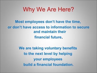 Why We Are Here? Most employees don’t have the time,  or don’t have access to information to secure and maintain their  financial future . We are taking voluntary benefits  to the next level by helping  your employees  build a financial foundation. 