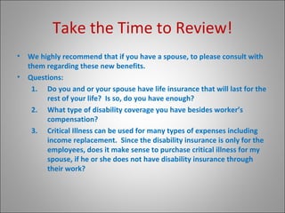 Take the Time to Review! We highly recommend that if you have a spouse, to please consult with them regarding these new benefits. Questions: Do you and or your spouse have life insurance that will last for the rest of your life?  Is so, do you have enough? What type of disability coverage you have besides worker’s compensation? Critical Illness can be used for many types of expenses including income replacement.  Since the disability insurance is only for the  employees, does it make sense to purchase critical illness for my spouse, if he or she does not have disability insurance through their work? 