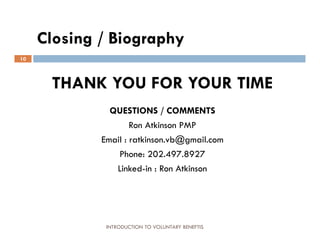 Closing / Biography
10



      THANK YOU FOR YOUR TIME
               QUESTIONS / COMMENTS
                     Ron Atkinson PMP
             Email : ratkinson.vb@gmail.com
                 Phone: 202.497.8927
                Linked-in : Ron Atkinson




              INTRODUCTION TO VOLUNTARY BENEFTIS
 