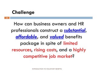 Challenge
5


     How can business owners and HR
    professionals construct a substantial,
      affordable, and valued benefits
        package in spite of limited
    resources, rising costs, and a highly
          competitive job market?

              INTRODUCTION TO VOLUNTARY BENEFTIS
 