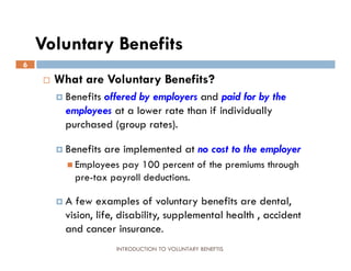 Voluntary Benefits
6
       What are Voluntary Benefits?
         Benefitsoffered by employers and paid for by the
          employees at a lower rate than if individually
          purchased (group rates).

         Benefits   are implemented at no cost to the employer
           Employees  pay 100 percent of the premiums through
             pre-tax payroll deductions.

        A   few examples of voluntary benefits are dental,
          vision, life, disability, supplemental health , accident
          and cancer insurance.
                       INTRODUCTION TO VOLUNTARY BENEFTIS
 