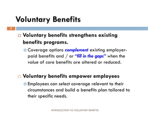 Voluntary Benefits
7
       Voluntary benefits strengthens existing
        benefits programs.
         Coverage   options complement existing employer-
          paid benefits and / or “fill in the gaps” when the
          value of core benefits are altered or reduced.

       Voluntary benefits empower employees
         Employees   can select coverage relevant to their
          circumstances and build a benefits plan tailored to
          their specific needs.

                      INTRODUCTION TO VOLUNTARY BENEFTIS
 