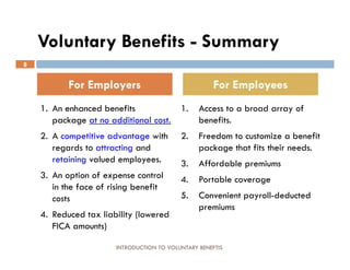 Voluntary Benefits - Summary
8


           For Employers                              For Employees
    1. An enhanced benefits                1.    Access to a broad array of
       package at no additional cost.            benefits.
    2. A competitive advantage with        2.    Freedom to customize a benefit
       regards to attracting and                 package that fits their needs.
       retaining valued employees.         3.    Affordable premiums
    3. An option of expense control        4.    Portable coverage
       in the face of rising benefit
       costs                               5.    Convenient payroll-deducted
                                                 premiums
    4. Reduced tax liability (lowered
       FICA amounts)

                       INTRODUCTION TO VOLUNTARY BENEFTIS
 