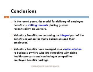Conclusions
9

       In the recent years, the model for delivery of employee
        benefits is shifting towards placing greater
        responsibility on workers.

       Voluntary Benefits are becoming an integral part of the
        benefits equation for many businesses and their
        employees.

       Voluntary Benefits have emerged as a viable solution
        to business owners who are struggling with rising
        health care costs and continuing a competitive
        employee benefits package.
                     INTRODUCTION TO VOLUNTARY BENEFTIS
 