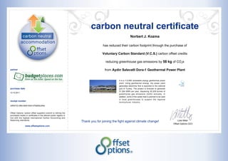 carbon neutral certificate
                                                                                                              Norbert J. Kozma

                                                                                      has reduced their carbon footprint through the purchase of

                                                                                      Voluntary Carbon Standard (V.C.S.) carbon offset credits

                                                                                        reducing greenhouse gas emissions by 58 kg of CO2e

partner                                                                                from Aydin Salavatli Dora-1 Geothermal Power Plant


                                                                                                 It is a 7.9 MW renewable energy geothermal power
                                                                                                 plant. Using geothermal energy, the power plant
                                                                                                 generates electricity that is exported to the national
purchase date                                                                                    grid of Turkey. The project is forecast to generate
                                                                                                 51,284 MWh per year, displacing 30,309 tonnes of
12.10.2011
                                                                                                 greenhouse gas emissions (GHG) annually. In
                                                                                                 addition, some of the waste heat is planned to be used
                                                                                                 in local greenhouses to support the regional
receipt number                                                                                   horticultural industry.
34f54732-2f9d-4805-9304-97fa655c294e


Offset Options’ carbon offset suppliers commit to retiring the
purchased credits or certificates in the relevant public registry in
line with the highest international Carbon Accounting and
Reporting standards.                                                                                                                                          Luke Miller
                                                                       Thank you for joining the fight against climate change!
                                                                                                                                                          Offset Options CEO
                  www.offsetoptions.com
 