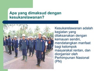 Apa yang dimaksud dengan
kesukarelawanan?

                      Kesukarelawanan adalah
                       kegiatan yang
                       dilaksanakan dengan
                       kemauan sendiri,
                       mendatangkan manfaat
                       bagi kelompok
                       masyarakat rentan, dan
                       diorganisir oleh
                       Perhimpunan Nasional
                       (PN)
 